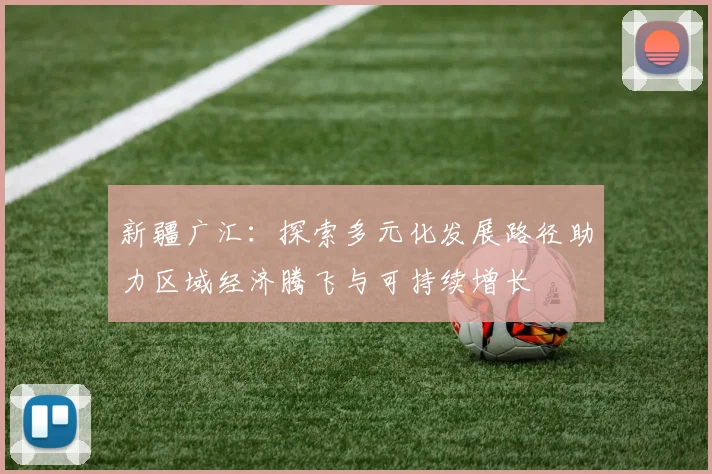 新疆广汇：探索多元化发展路径助力区域经济腾飞与可持续增长