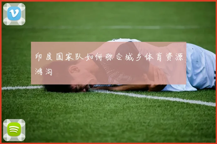 印度国家队如何弥合城乡体育资源鸿沟