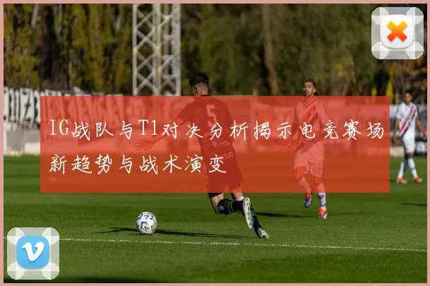 IG战队与T1对决分析揭示电竞赛场新趋势与战术演变