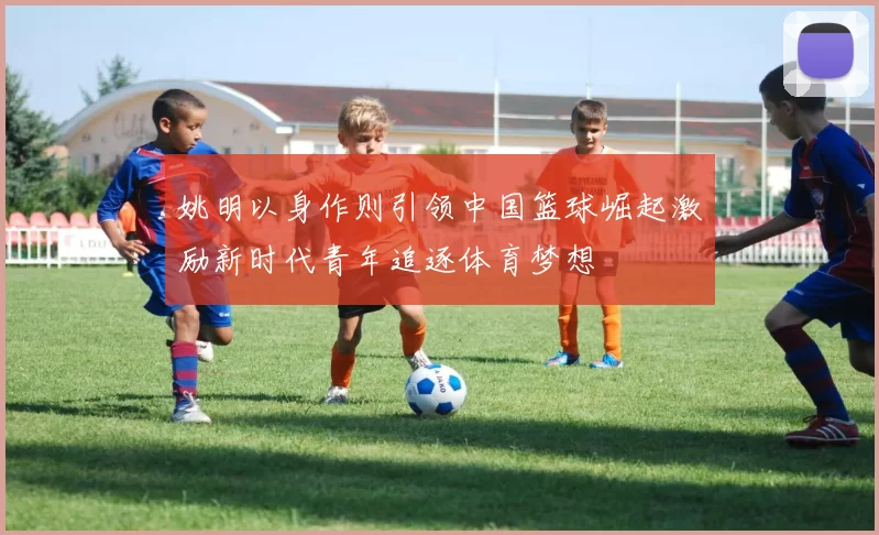 姚明以身作则引领中国篮球崛起激励新时代青年追逐体育梦想