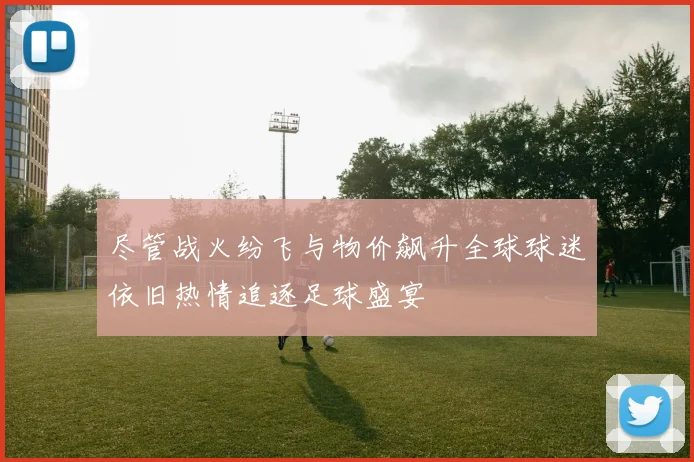 尽管战火纷飞与物价飙升全球球迷依旧热情追逐足球盛宴