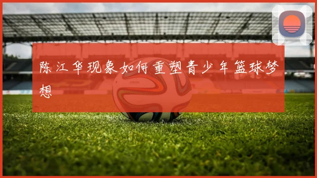陈江华现象如何重塑青少年篮球梦想