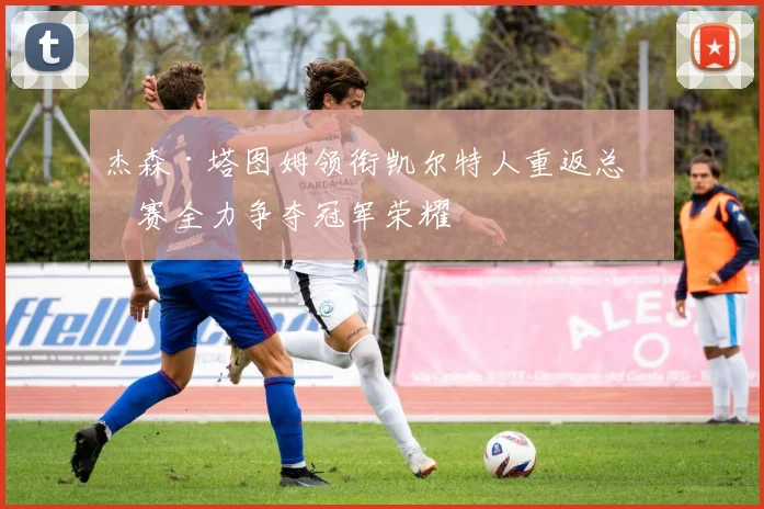 杰森·塔图姆领衔凯尔特人重返总决赛全力争夺冠军荣耀