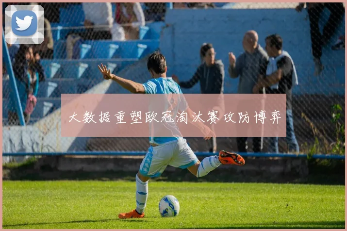 大数据重塑欧冠淘汰赛攻防博弈