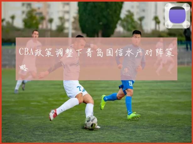 CBA政策调整下青岛国信水产对阵策略
