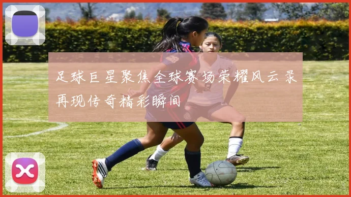 足球巨星聚焦全球赛场荣耀风云录再现传奇精彩瞬间