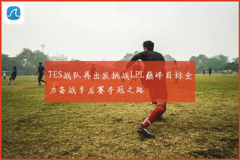 TES战队再出发挑战LPL巅峰目标全力备战季后赛夺冠之路