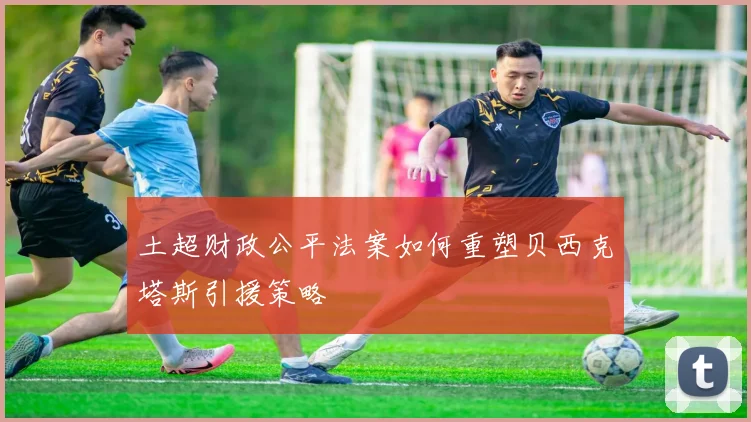 土超财政公平法案如何重塑贝西克塔斯引援策略