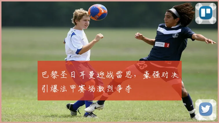 巴黎圣日耳曼迎战雷恩，豪强对决引爆法甲赛场激烈争夺