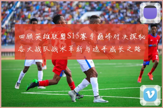 回顾英雄联盟S15赛季巅峰对决探秘各大战队战术革新与选手成长之路